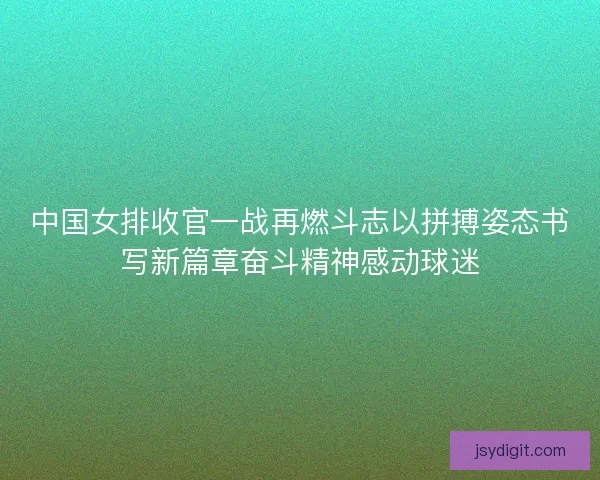 中国女排收官一战再燃斗志以拼搏姿态书写新篇章奋斗精神感动球迷