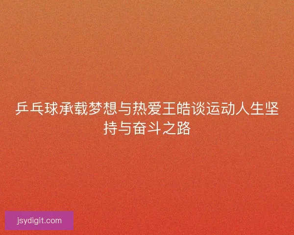 乒乓球承载梦想与热爱王皓谈运动人生坚持与奋斗之路