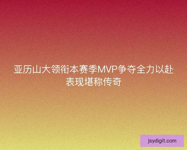 亚历山大领衔本赛季MVP争夺全力以赴表现堪称传奇