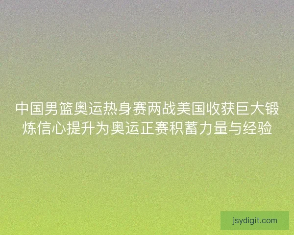 中国男篮奥运热身赛两战美国收获巨大锻炼信心提升为奥运正赛积蓄力量与经验